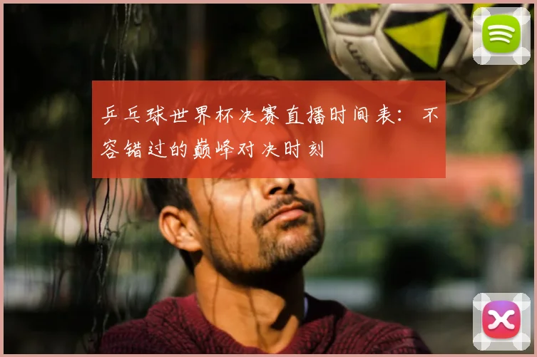 乒乓球世界杯决赛直播时间表：不容错过的巅峰对决时刻
