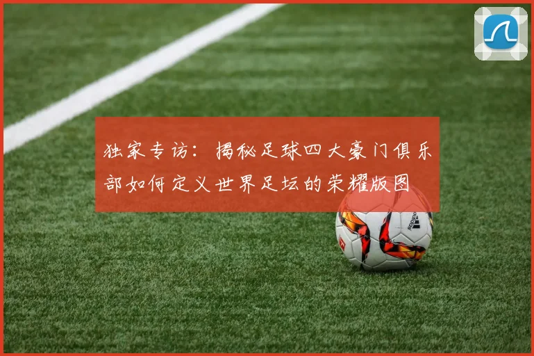独家专访：揭秘足球四大豪门俱乐部如何定义世界足坛的荣耀版图