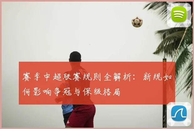 赛季中超联赛规则全解析：新规如何影响争冠与保级格局