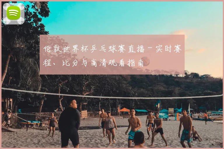 伦敦世界杯乒乓球赛直播 - 实时赛程、比分与高清观看指南