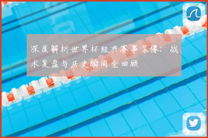 深度解析世界杯经典赛事录像：战术复盘与历史瞬间全回顾